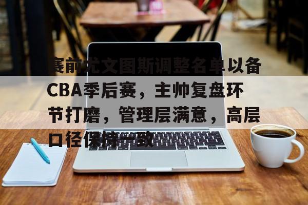 赛前尤文图斯调整名单以备CBA季后赛，主帅复盘环节打磨，管理层满意，高层口径保持一致的简单介绍
